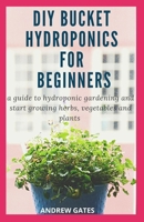 DIY BUCKET HYDROPONICS FOR BEGINNERS: A Guide To Hydroponic Gardening And Start Growing Herbs, Vegetables And Plants B088BGQB4N Book Cover