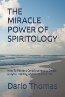 THE MIRACLE POWER OF SPIRITOLOGY: How To Harness Consciousness to Create a Joyful, Healthy, and Prosperous Life B0H79SXWD6 Book Cover