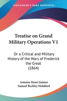Treatise On Grand Military Operations: Or, A Critical And Military History Of The Wars Of Frederick The Great, As Contrasted With The Modern System. ... Principles Of The Art Of War; Volume 1 1015793096 Book Cover