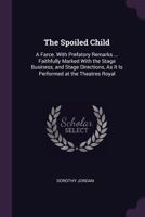 The Spoiled Child: A Farce. with Prefatory Remarks ... Faithfully Marked with the Stage Business, and Stage Directions, As It Is Performed at the Theatres Royal 1341463729 Book Cover