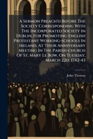 A Sermon Preach'd Before the Society Corresponding with the Incorporated Society in Dublin, for Promoting English Protestant Working-Schools in Ireland, at Their Anniversary Meeting in the Parish-Chur 1175447145 Book Cover