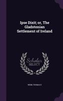 Ipse Dixit; or, The Gladstonian settlement of Ireland 1172586721 Book Cover