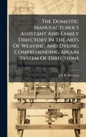 The Domestic Manufacturer S Assistant And Family Directory In The Arts Of Weaving And Dyeing Comprehending Aplain System Of Directions 1023971100 Book Cover