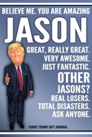 Funny Trump Journal - Believe Me. You Are Amazing Jason Great, Really Great. Very Awesome. Just Fantastic. Other Jasons? Real Losers. Total Disasters. Ask Anyone. Funny Trump Gift Journal: Custom Jaso 1708107819 Book Cover