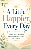 A Little Happier Every Day: Simple Daily Habits to Create More Joy, Peace, and Purpose B0H8CK4G4Q Book Cover