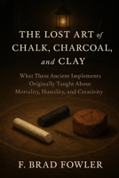 The Lost Art of the Chalk, Charcoal and Clay: What These Ancient Implements Originally Taught About Mortality, Humility and Creativity B0G6DGYVMW Book Cover