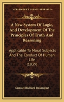 A New System Of Logic, And Development Of The Principles Of Truth And Reasoning: Applicable To Moral Subjects And The Conduct Of Human Life 1104598213 Book Cover