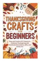 THANKSGIVING CRAFTS FOR BEGINNERS: Easy and Creative DIY Projects to Celebrate Thanksgiving with Handmade Decorations, Gifts, and Family Fun B0FVW2S29R Book Cover