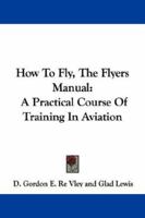 How To Fly, The Flyers Manual: A Practical Course Of Training In Aviation 1017976651 Book Cover