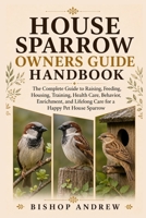 House Sparrow Owners Guide Handbook: The Complete Guide to Raising, Feeding, Housing, Training, Health Care, Behavior, Enrichment, and Lifelong Care for a Happy Pet House Sparrow B0H793J674 Book Cover