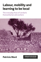 Labour, Mobility and Learning to Be Local: The Everyday Lives of Jordan's Humanitarian Aid Workers (Humanitarianism: Key Debates and New Approaches) 1526192152 Book Cover