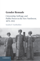 Gender Remade : Citizenship, Suffrage, and Public Power in the New Northwest, 1879-1912 1107484081 Book Cover