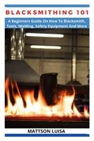 BLACKSMITHING 101: A Beginners Guide On How To Blacksmith, Tools, Welding, Safety Equipment And More B09VWD3LFF Book Cover