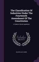 The Classification of Industries Under the Fourteenth Amendment of the Constitution: A Study in Social Legislation... 1347014896 Book Cover