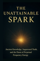 The Unattainable Spark: Ancient Knowledge, Suppressed Truth, and the Dawn of Perpetual Frequency Energy B0FLVF9MRC Book Cover