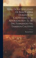 Idea De La Fidelidad De Barcelona Durante Su Cautiverio A Su Adorado Rey, El Sr. Dn. Fernando Vii, Tambien Cautivo 1019736712 Book Cover