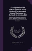 An enquiry into the effects produced on the national currency and rates of exchange, by the Bank restriction bill: explaining the cause of the high ... in a state of uniformity and perfection . 1341559653 Book Cover