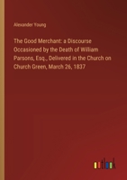 The Good Merchant: a Discourse Occasioned by the Death of William Parsons, Esq., Delivered in the Church on Church Green, March 26, 1837 3368864807 Book Cover