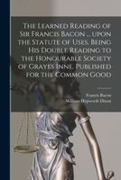 The learned reading of Sir Francis Bacon ... upon the Statute of uses, being his double reading to the Honourable Society of Grayes Inne. Published for the common good 1014642566 Book Cover