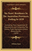 Six Years' Residence In The Australian Provinces, Ending In 1839: Exhibiting Their Capabilities Of Colonization, And Containing The History, Trade, Population, Extent, Resources, Etc. 1165691035 Book Cover