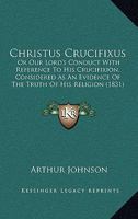 Christus Crucifixus: Or Our Lord's Conduct With Reference To His Crucifixion, Considered As An Evidence Of The Truth Of His Religion 1165898802 Book Cover