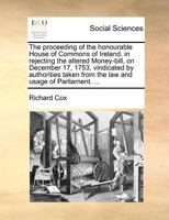 The proceeding of the Honourable House of Commons of Ireland, in rejecting the altered money-bill, on December 17, 1753, vindicated by authorities taken from the law and usage of Parliament. ... 1170055028 Book Cover