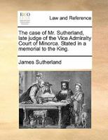 The case of Mr. Sutherland, late judge of the Vice Admiralty Court of Minorca. Stated in a memorial to the King. 117090761X Book Cover