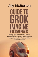 GUIDE TO GROK IMAGINE FOR BEGINNERS: Setting Up Grok Imagine Quickly, Navigating the Interface And Exploring Image Generation Features With Sample Prompts B0GGBTVPY6 Book Cover