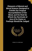 Elements of Mental and Moral Science; Designed to Exhibit the Original Susceptibilities of the Mind, and the Rule by Which the Rectitude of Any of Its States or Feelings Should Be Judged 1175640484 Book Cover