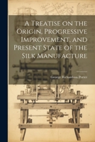 A Treatise on the Origin, Progressive Improvement, and Present State of the Silk Manufacture 102198485X Book Cover
