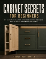 CABINET SECRETS FOR BEGINNERS: DIY Cabinet Installation, Refacing & Painting Techniques With 30 Projects for a High-End Kitchen B0H9Z7MNZJ Book Cover