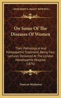 On Some Of The Diseases Of Women: Their Pathological And Homeopathic Treatment, Being Four Lectures Delivered At The London Homeopathic Hospital 1146981031 Book Cover