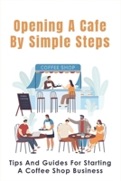 Opening A Cafe By Simple Steps: Tips And Guides For Starting A Coffee Shop Business: Opening A Cafe With No Experience B096TP296S Book Cover