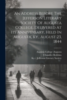 An Address Before The Jefferson Literary Society Of Augusta College, Delivered At Its Anniversary, Held In Augusta, Ky., August 23, 1844 1021318051 Book Cover