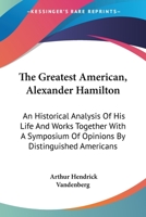 The Greatest American, Alexander Hamilton: An Historical Analysis of His Life and Works Together with a Symposium of Opinions by Distinguished Americans 1017078866 Book Cover