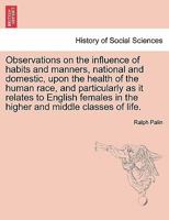 Observations on the influence of habits and manners, national and domestic, upon the health of the human race, and particularly as it relates to ... in the higher and middle classes of life. 1014511925 Book Cover