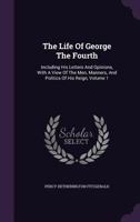 The Life Of George The Fourth V1: Including His Letters And Opinions With A View Of The Men, Manners And Politics Of His Reign 1146136552 Book Cover