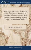 The passages in Moses and the Prophets, which are expressive of eternal life, illustrated in a sermon preached at the episcopal visitation at Derby, August 7, 1755, ... By Matthew Pilkington, ... 1170600328 Book Cover