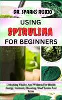 USING SPIRULINA FOR BEGINNERS: Unlocking Vitality And Wellness For Health Energy, Immunity Boosting, Shed Toxins And More B0CMV6YGT3 Book Cover