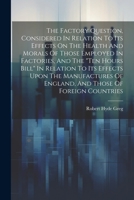 The Factory Question, Considered In Relation To Its Effects On The Health And Morals Of Those Employed In Factories, And The "ten Hours Bill" In Relat 1022377469 Book Cover
