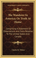 The Wanderer In America; Or Truth At Home: Comprising A Statement Of Observations And Facts Relative To The United States And Canada 0548488517 Book Cover