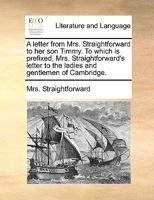 A letter from Mrs. Straightforward to her son Timmy. To which is prefixed, Mrs. Straightforward's letter to the ladies and gentlemen of Cambridge. 1170530818 Book Cover