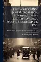 Testimony of Rev. James H. Robinson. Hearing, Eighty-eighth Congress, Second Session. May 5, 1964 B0FJQGX8TG Book Cover