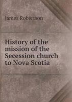 History of the Mission of the Secession Church to Nova Scotia and Prince Edward Island: From Its Commencement in 1765 1163276715 Book Cover