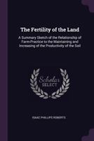 The Fertility Of The Land - A Summary Sketch Of The Relationship Of Farm-Practice To The Maintaining And Increasing Of The Productivity Of The Soil 1377461009 Book Cover