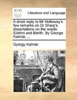 A short reply to Mr Holloway's few remarks on Dr Sharp's dissertations on the words Elohim and Berith. By George Kalmár, ... 1140970887 Book Cover