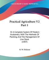 Practical Agriculture V2 Part 1: Or A Complete System Of Modern Husbandry; With The Methods Of Planting, And The Management Of Live Stock 0548807094 Book Cover