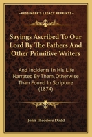 Sayings Ascribed To Our Lord By The Fathers And Other Primitive Writers: And Incidents In His Life Narrated By Them, Otherwise Than Found In Scripture 1165766345 Book Cover