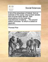 A List Of The Absentees Of Ireland: And An Estimate Of The Yearly Value Of Their Estates And Incomes Spent Abroad. With Observations On The Trade And ... Means To Encourage, Improve, And Extend Them 1170024874 Book Cover