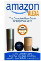 Amazon Alexa: The Complete User Guide for Beginners 2017 (Second Generation Echo, Echo Plus, Echo Spot, Echo Show, Alexa Kit, Alexa Skills Kit + Web Services) 1981112553 Book Cover